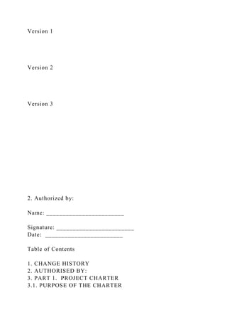 Version 1
Version 2
Version 3
2. Authorized by:
Name: ________________________
Signature: ________________________
Date: ________________________
Table of Contents
1. CHANGE HISTORY
2. AUTHORISED BY:
3. PART 1. PROJECT CHARTER
3.1. PURPOSE OF THE CHARTER
 