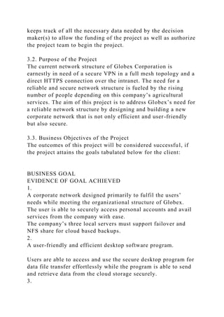 keeps track of all the necessary data needed by the decision
maker(s) to allow the funding of the project as well as authorize
the project team to begin the project.
3.2. Purpose of the Project
The current network structure of Globex Corporation is
earnestly in need of a secure VPN in a full mesh topology and a
direct HTTPS connection over the intranet. The need for a
reliable and secure network structure is fueled by the rising
number of people depending on this company’s agricultural
services. The aim of this project is to address Globex’s need for
a reliable network structure by designing and building a new
corporate network that is not only efficient and user-friendly
but also secure.
3.3. Business Objectives of the Project
The outcomes of this project will be considered successful, if
the project attains the goals tabulated below for the client:
BUSINESS GOAL
EVIDENCE OF GOAL ACHIEVED
1.
A corporate network designed primarily to fulfil the users’
needs while meeting the organizational structure of Globex.
The user is able to securely access personal accounts and avail
services from the company with ease.
The company’s three local servers must support failover and
NFS share for cloud based backups.
2.
A user-friendly and efficient desktop software program.
Users are able to access and use the secure desktop program for
data file transfer effortlessly while the program is able to send
and retrieve data from the cloud storage securely.
3.
 