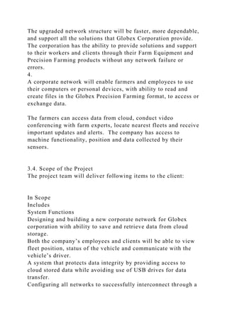 The upgraded network structure will be faster, more dependable,
and support all the solutions that Globex Corporation provide.
The corporation has the ability to provide solutions and support
to their workers and clients through their Farm Equipment and
Precision Farming products without any network failure or
errors.
4.
A corporate network will enable farmers and employees to use
their computers or personal devices, with ability to read and
create files in the Globex Precision Farming format, to access or
exchange data.
The farmers can access data from cloud, conduct video
conferencing with farm experts, locate nearest fleets and receive
important updates and alerts. The company has access to
machine functionality, position and data collected by their
sensors.
3.4. Scope of the Project
The project team will deliver following items to the client:
In Scope
Includes
System Functions
Designing and building a new corporate network for Globex
corporation with ability to save and retrieve data from cloud
storage.
Both the company’s employees and clients will be able to view
fleet position, status of the vehicle and communicate with the
vehicle’s driver.
A system that protects data integrity by providing access to
cloud stored data while avoiding use of USB drives for data
transfer.
Configuring all networks to successfully interconnect through a
 