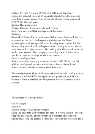 Virtual Private Network (VPN) in a full mesh topology
corporate network instead of separate standalone domains and
establish a direct connection to the cloud servers by means of
HTTPS for the Intranet.
System Documentation
Project Charter, Requirements and Design
Specification, and Risk management documents.
Training
Since the Globex Farm Equipment Sales team, Parts and Service
representatives have undergone a training on the latest
technologies and are specialists at helping famers plan for the
future, they would still undergo a short training session, attend
seminars and receive manuals that will guide them as they adapt
to the new system. The company’s employees will then train
and help customers adapt to the new system.
Device configuration
Server machines running windows Server 2012 R2 server OS
will be configured to store and retrieve data to/from Linux
Server located within Amazon Web Services.
The configuration files of all network devices and configuration
parameters of the different applications provided on CD, and
technical documentation for the person who will maintain the
system.
The project will not provide:
Out of Scope
Includes
System support and enhancements
Once the students demonstrate the final network system, system
support, resolution, enhancement and maintenance will be
halted therefore the clients of this project will have to look for a
 