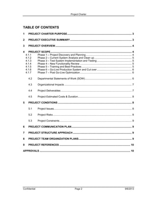 Project Charter

TABLE OF CONTENTS
1

PROJECT CHARTER PURPOSE ........................................................................................... 3

2

PROJECT EXECUTIVE SUMMARY ....................................................................................... 3

3

PROJECT OVERVIEW ............................................................................................................ 4

4

PROJECT SCOPE................................................................................................................... 4
4.1.1
Phase 1 – Project Discovery and Planning ................................................................. 4
4.1.2
Phase 2 – Current System Analysis and Clean up ..................................................... 5
4.1.3
Phase 3 – Test System Implementation and Testing ................................................. 5
4.1.4
Phase 4 – New Functionality Review ......................................................................... 5
4.1.5
Phase 5 – Training and Best Practices ....................................................................... 5
4.1.6
Phase 6 – Go-Live Production System and Cut over ................................................. 6
4.1.7
Phase 7 – Post Go-Live Optimization ......................................................................... 6
4.2
4.3

Organizational Impacts ............................................................................................... 7

4.4

Project Deliverables .................................................................................................... 7

4.5
5

Departmental Statements of Work (SOW) .................................................................. 6

Project Estimated Costs & Duration............................................................................ 8

PROJECT CONDITIONS ........................................................................................................ 8
5.1

Project Issues.............................................................................................................. 8

5.2

Project Risks ............................................................................................................... 8

5.3

Project Constraints ...................................................................................................... 9

6

PROJECT COMMUNICATION PLAN ..................................................................................... 9

7

PROJECT STRUCTURE APPROACH ................................................................................... 9

8

PROJECT TEAM ORGANIZATION PLANS ........................................................................... 9

9

PROJECT REFERENCES .................................................................................................... 10

APPROVALS ................................................................................................................................ 10

Confidential

Page 2

9/6/2013

 