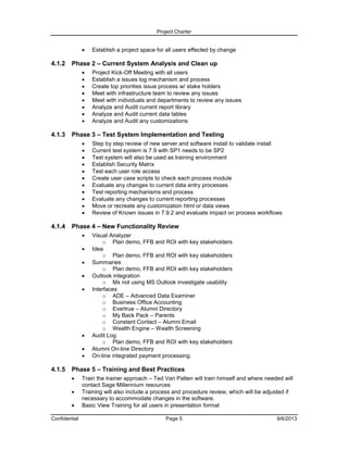 Project Charter



4.1.2

Phase 2 – Current System Analysis and Clean up









4.1.3

Step by step review of new server and software install to validate install
Current test system is 7.9 with SP1 needs to be SP2
Test system will also be used as training environment
Establish Security Matrix
Test each user role access
Create user case scripts to check each process module
Evaluate any changes to current data entry processes
Test reporting mechanisms and process
Evaluate any changes to current reporting processes
Move or recreate any customization html or data views
Review of Known issues in 7.9.2 and evaluate impact on process workflows

Phase 4 – New Functionality Review










4.1.5

Project Kick-Off Meeting with all users
Establish a issues log mechanism and process
Create top priorities issue process w/ stake holders
Meet with infrastructure team to review any issues
Meet with individuals and departments to review any issues
Analyze and Audit current report library
Analyze and Audit current data tables
Analyze and Audit any customizations

Phase 3 – Test System Implementation and Testing












4.1.4

Establish a project space for all users effected by change

Visual Analyzer
o Plan demo, FFB and ROI with key stakeholders
Idea
o Plan demo, FFB and ROI with key stakeholders
Summaries
o Plan demo, FFB and ROI with key stakeholders
Outlook integration
o Mx not using MS Outlook investigate usability
Interfaces
o ADE – Advanced Data Examiner
o Business Office Accounting
o Evertrue – Alumni Directory
o My Back Pack – Parents
o Constant Contact – Alumni Email
o Wealth Engine – Wealth Screening
Audit Log
o Plan demo, FFB and ROI with key stakeholders
Alumni On-line Directory
On-line integrated payment processing.

Phase 5 – Training and Best Practices




Confidential

Train the trainer approach – Ted Van Patten will train himself and where needed will
contact Sage Millennium resources
Training will also include a process and procedure review, which will be adjusted if
necessary to accommodate changes in the software.
Basic View Training for all users in presentation format
Page 5

9/6/2013

 
