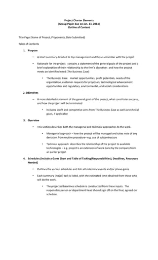 Project Charter Elements
(Group Paper due on Jan. 13, 2014)
Outline of Content
Title Page (Name of Project, Proponents, Date Submitted)
Table of Contents
1. Purpose
•

A short summary directed to top management and those unfamiliar with the project

•

Rationale for the project: contains a statement of the general goals of the project and a
brief explanation of their relationship to the firm’s objectives and how the project
meets an identified need (The Business Case)
•

The Business Case: market opportunities, profit potentials, needs of the
organization, customer requests for proposals, technological advancement
opportunities and regulatory, environmental, and social considerations

2. Objectives
–

A more detailed statement of the general goals of the project, what constitutes success ,
and how the project will be terminated
•

Includes profit and competitive aims from The Business Case as well as technical
goals, if applicable

3. Overview
•

This section describes both the managerial and technical approaches to the work.
•

Managerial approach – how the project will be managed and takes note of any
deviation from routine procedure– e.g. use of subcontractors

•

Technical approach describes the relationship of the project to available
technologies – e.g. project is an extension of work done by the company from
an earlier project

4. Schedules (include a Gantt Chart and Table of Tasking/Responsibilities), Deadlines, Resources
Needed)
•

Outlines the various schedules and lists all milestone events and/or phase-gates

•

Each summary (major) task is listed, with the estimated time obtained from those who
will do the work.
•

The projected baselines schedule is constructed from these inputs. The
responsible person or department head should sign off on the final, agreed-on
schedule.

 