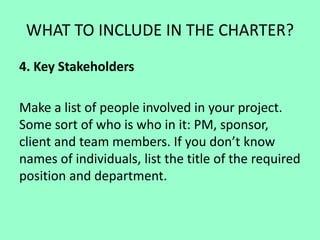 WHAT TO INCLUDE IN THE CHARTER?
4. Key Stakeholders
Make a list of people involved in your project.
Some sort of who is who in it: PM, sponsor,
client and team members. If you don’t know
names of individuals, list the title of the required
position and department.
 