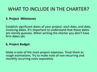 WHAT TO INCLUDE IN THE CHARTER?
5. Project Milestones
Establish significant dates of your project: start date, end date,
invoicing dates. It’s important to understand that these dates
are merely guesses. When writing the charter you don’t have
firm dates yet.
6. Project Budget
Make a note of the main project expenses. Treat them as
rough estimations. Try to make note of non-recurring and
monthly recurring costs separately.
 