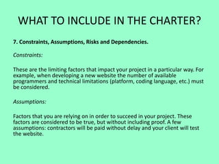 WHAT TO INCLUDE IN THE CHARTER?
7. Constraints, Assumptions, Risks and Dependencies.
Constraints:
These are the limiting factors that impact your project in a particular way. For
example, when developing a new website the number of available
programmers and technical limitations (platform, coding language, etc.) must
be considered.
Assumptions:
Factors that you are relying on in order to succeed in your project. These
factors are considered to be true, but without including proof. A few
assumptions: contractors will be paid without delay and your client will test
the website.
 