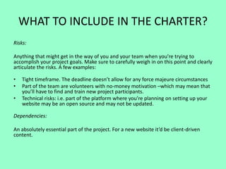 WHAT TO INCLUDE IN THE CHARTER?
Risks:
Anything that might get in the way of you and your team when you’re trying to
accomplish your project goals. Make sure to carefully weigh in on this point and clearly
articulate the risks. A few examples:
• Tight timeframe. The deadline doesn’t allow for any force majeure circumstances
• Part of the team are volunteers with no-money motivation –which may mean that
you’ll have to find and train new project participants.
• Technical risks: i.e. part of the platform where you’re planning on setting up your
website may be an open source and may not be updated.
Dependencies:
An absolutely essential part of the project. For a new website it’d be client-driven
content.
 