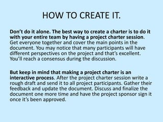 HOW TO CREATE IT.
Don’t do it alone. The best way to create a charter is to do it
with your entire team by having a project charter session.
Get everyone together and cover the main points in the
document. You may notice that many participants will have
different perspectives on the project and that’s excellent.
You’ll reach a consensus during the discussion.
But keep in mind that making a project charter is an
interactive process. After the project charter session write a
rough draft and send it to all project participants. Gather their
feedback and update the document. Discuss and finalize the
document one more time and have the project sponsor sign it
once it’s been approved.
 