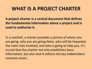 WHAT IS A PROJECT CHARTER
A project charter is a central document that defines
the fundamental information about a project and is
used to authorize it.
In a nutshell, a charter provides a picture of where you
are going, why you are going there, who will be impacted,
the main risks involved, and who is going to help you. It’s
crucial that the charter not only establishes basic
information, but also that it reflects the key stakeholders’
common vision.
 