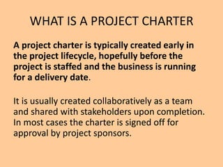 WHAT IS A PROJECT CHARTER
A project charter is typically created early in
the project lifecycle, hopefully before the
project is staffed and the business is running
for a delivery date.
It is usually created collaboratively as a team
and shared with stakeholders upon completion.
In most cases the charter is signed off for
approval by project sponsors.
 