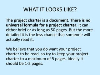 WHAT IT LOOKS LIKE?
The project charter is a document. There is no
universal formula for a project charter. It can
either brief or as long as 50 pages. But the more
detailed it is the less chance that someone will
actually read it.
We believe that you do want your project
charter to be read, so try to keep your project
charter to a maximum of 5 pages. Ideally it
should be 1-2 pages.
 