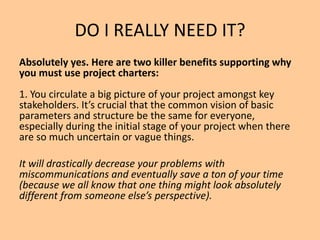 DO I REALLY NEED IT?
Absolutely yes. Here are two killer benefits supporting why
you must use project charters:
1. You circulate a big picture of your project amongst key
stakeholders. It’s crucial that the common vision of basic
parameters and structure be the same for everyone,
especially during the initial stage of your project when there
are so much uncertain or vague things.
It will drastically decrease your problems with
miscommunications and eventually save a ton of your time
(because we all know that one thing might look absolutely
different from someone else’s perspective).
 