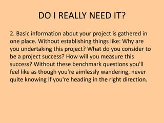 DO I REALLY NEED IT?
2. Basic information about your project is gathered in
one place. Without establishing things like: Why are
you undertaking this project? What do you consider to
be a project success? How will you measure this
success? Without these benchmark questions you'll
feel like as though you're aimlessly wandering, never
quite knowing if you're heading in the right direction.
 