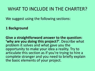 WHAT TO INCLUDE IN THE CHARTER?
We suggest using the following sections:
1 Background
Give a straightforward answer to the question:
‘why are you doing this project?’. Describe what
problem it solves and what gave you the
opportunity to make your idea a reality. Try to
articulate this section as if you’re trying to hire a
complete stranger and you need to briefly explain
the basic elements of your project.
 