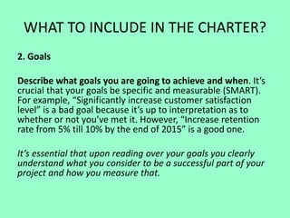 WHAT TO INCLUDE IN THE CHARTER?
2. Goals
Describe what goals you are going to achieve and when. It’s
crucial that your goals be specific and measurable (SMART).
For example, “Significantly increase customer satisfaction
level” is a bad goal because it’s up to interpretation as to
whether or not you’ve met it. However, “Increase retention
rate from 5% till 10% by the end of 2015” is a good one.
It’s essential that upon reading over your goals you clearly
understand what you consider to be a successful part of your
project and how you measure that.
 
