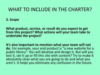 WHAT TO INCLUDE IN THE CHARTER?
3. Scope
What product, service, or result do you expect to get
from this project? What actions will your team take to
undertake the project?
It’s also important to mention what your team will not
do. For example, your end product is “a new website for a
public library”. You will develop and design it. But will you
test it, set it up or fill this site with content? Try to make it
absolutely clear what you are going to do and what you
aren’t. It helps you eliminate any confusion in the future.
 