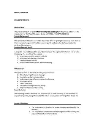 PROJECT CHARTER

PROJECT OVERVIEW

Identification
The project is known as “(Steel fabrication product design).” The project is focus on the
replacement of the Metal fabricated design with STEEL FABRICATED DESIGN.
Project Background
The referendum of tender was held in November 2010 by getting the approval from client at
the reasonable budget. staff had been working with lead consultant of organization to
continued design work.
Purpose/Business Need
A project is required to establish an understanding of the expectation of client and to help
the colony. The benefits of the project:1. Improved amenities for the residents.
2. Improved safety and accessibility.
3. Development of society.
4. To match the international standard of living.
Project Scope
The scope of work or deliveries for this project includes:
1. Manufacturing of new steel design.
2. Innovative and attractive product.
3. Link to existing and future renovation of colony.
4. Improved safety.
5. Utility relocation.
6. Decommissioning of existing design.
7. Improve the standard of society.
Scope Exclusion:
The following are excluded from the project scope of work- servicing or enhancement of
adjacent properties, design fabrication for future construction, servicing of old design etc.

Project Objectives
a. The project aims to develop the new and innovative design for the
residents.
b. The project also aims to improve the living standard of society and
provide the safety for the residents.

 
