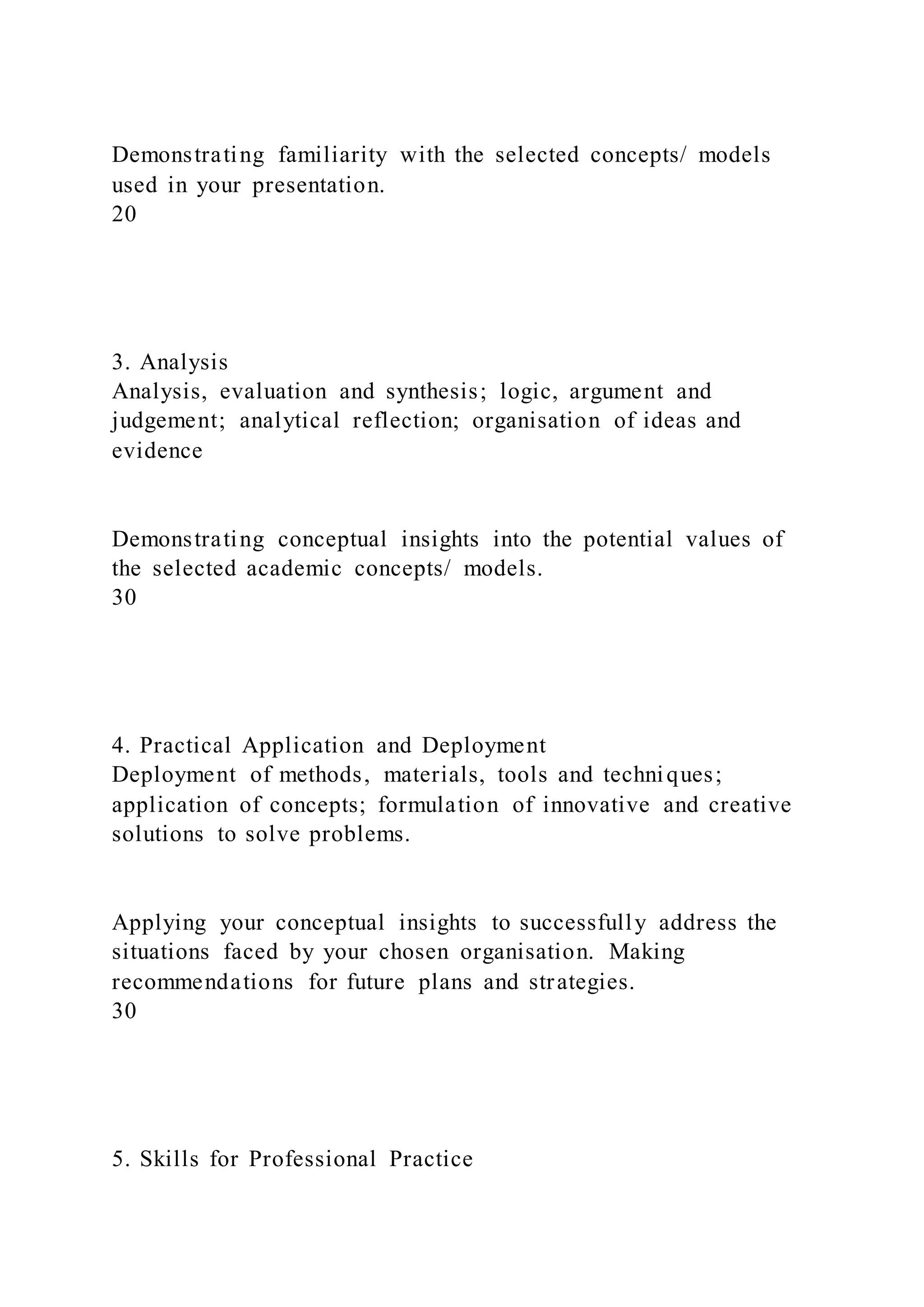 Demonstrating familiarity with the selected concepts/ models
used in your presentation.
20
3. Analysis
Analysis, evaluation and synthesis; logic, argument and
judgement; analytical reflection; organisation of ideas and
evidence
Demonstrating conceptual insights into the potential values of
the selected academic concepts/ models.
30
4. Practical Application and Deployment
Deployment of methods, materials, tools and techniques;
application of concepts; formulation of innovative and creative
solutions to solve problems.
Applying your conceptual insights to successfully address the
situations faced by your chosen organisation. Making
recommendations for future plans and strategies.
30
5. Skills for Professional Practice
 