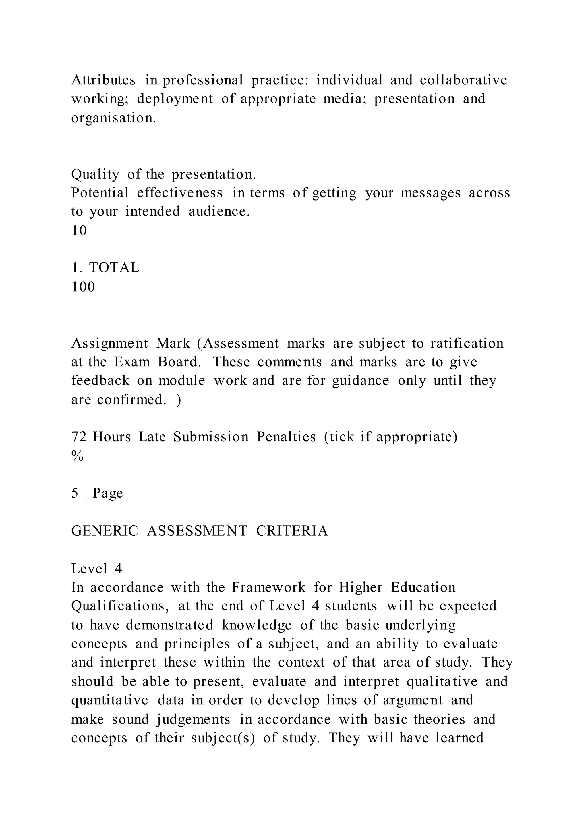 Attributes in professional practice: individual and collaborative
working; deployment of appropriate media; presentation and
organisation.
Quality of the presentation.
Potential effectiveness in terms of getting your messages across
to your intended audience.
10
1. TOTAL
100
Assignment Mark (Assessment marks are subject to ratification
at the Exam Board. These comments and marks are to give
feedback on module work and are for guidance only until they
are confirmed. )
72 Hours Late Submission Penalties (tick if appropriate)
%
5 | Page
GENERIC ASSESSMENT CRITERIA
Level 4
In accordance with the Framework for Higher Education
Qualifications, at the end of Level 4 students will be expected
to have demonstrated knowledge of the basic underlying
concepts and principles of a subject, and an ability to evaluate
and interpret these within the context of that area of study. They
should be able to present, evaluate and interpret qualitative and
quantitative data in order to develop lines of argument and
make sound judgements in accordance with basic theories and
concepts of their subject(s) of study. They will have learned
 