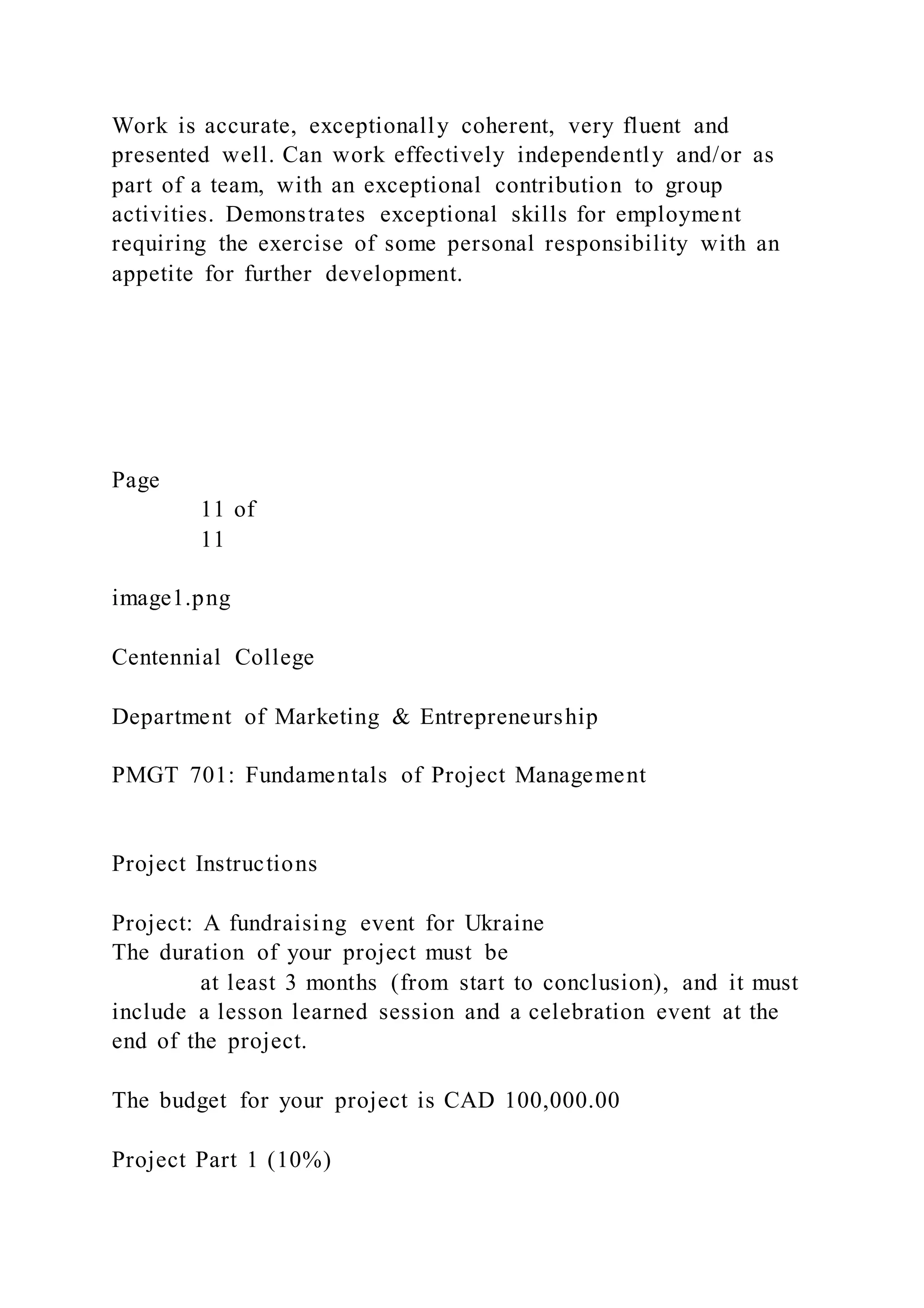 Work is accurate, exceptionally coherent, very fluent and
presented well. Can work effectively independently and/or as
part of a team, with an exceptional contribution to group
activities. Demonstrates exceptional skills for employment
requiring the exercise of some personal responsibility with an
appetite for further development.
Page
11 of
11
image1.png
Centennial College
Department of Marketing & Entrepreneurship
PMGT 701: Fundamentals of Project Management
Project Instructions
Project: A fundraising event for Ukraine
The duration of your project must be
at least 3 months (from start to conclusion), and it must
include a lesson learned session and a celebration event at the
end of the project.
The budget for your project is CAD 100,000.00
Project Part 1 (10%)
 