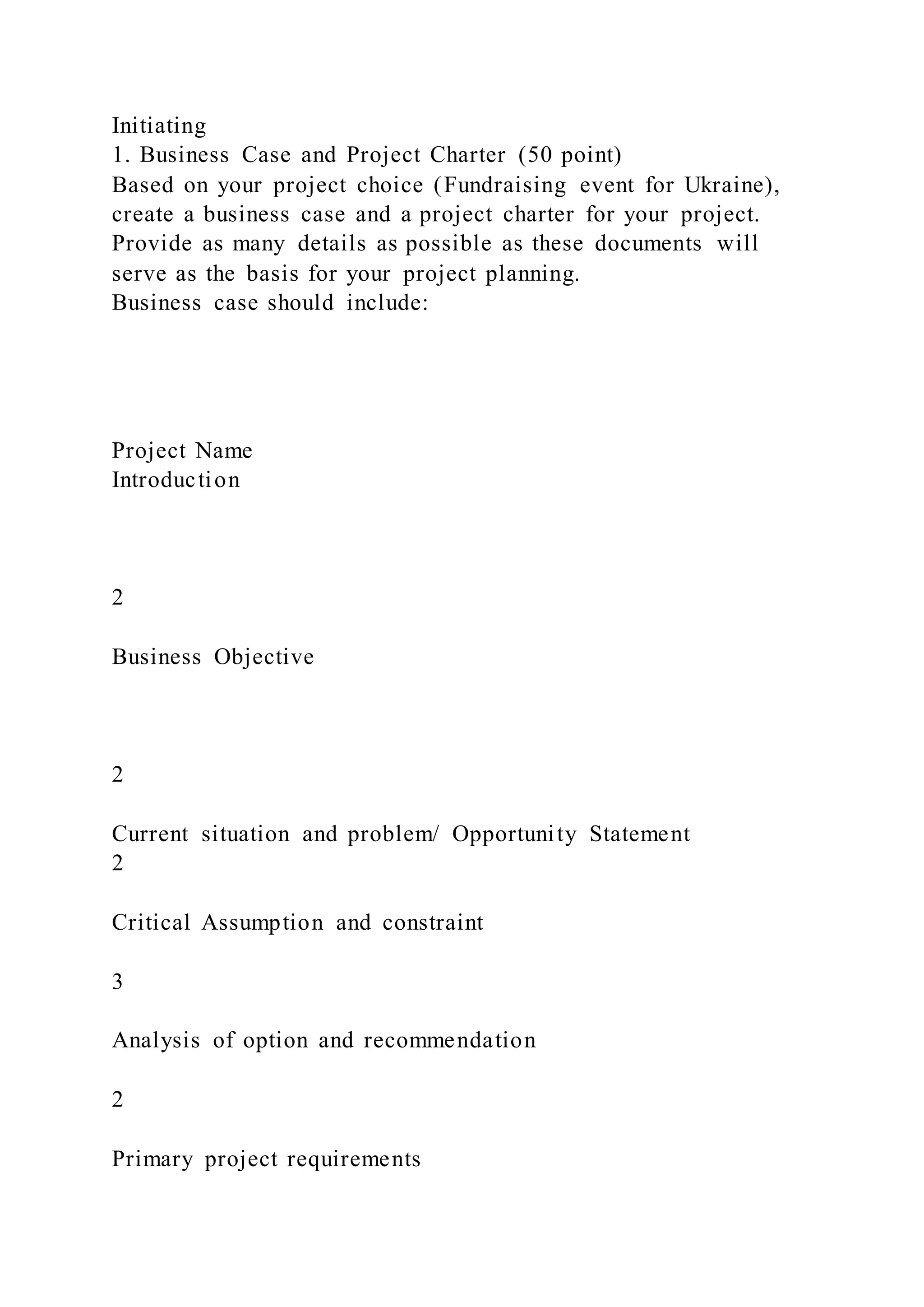 Initiating
1. Business Case and Project Charter (50 point)
Based on your project choice (Fundraising event for Ukraine),
create a business case and a project charter for your project.
Provide as many details as possible as these documents will
serve as the basis for your project planning.
Business case should include:
Project Name
Introduction
2
Business Objective
2
Current situation and problem/ Opportunity Statement
2
Critical Assumption and constraint
3
Analysis of option and recommendation
2
Primary project requirements
 