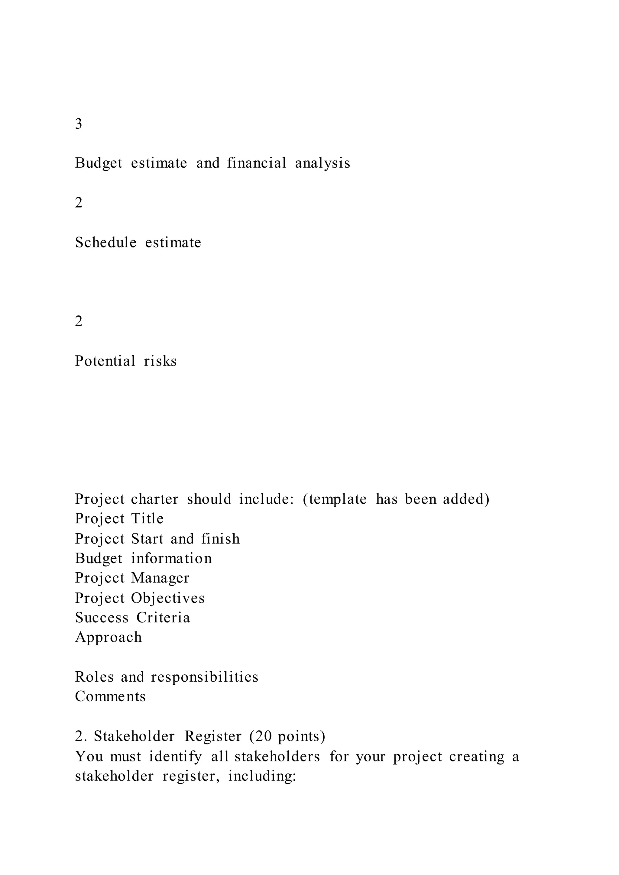 3
Budget estimate and financial analysis
2
Schedule estimate
2
Potential risks
Project charter should include: (template has been added)
Project Title
Project Start and finish
Budget information
Project Manager
Project Objectives
Success Criteria
Approach
Roles and responsibilities
Comments
2. Stakeholder Register (20 points)
You must identify all stakeholders for your project creating a
stakeholder register, including:
 