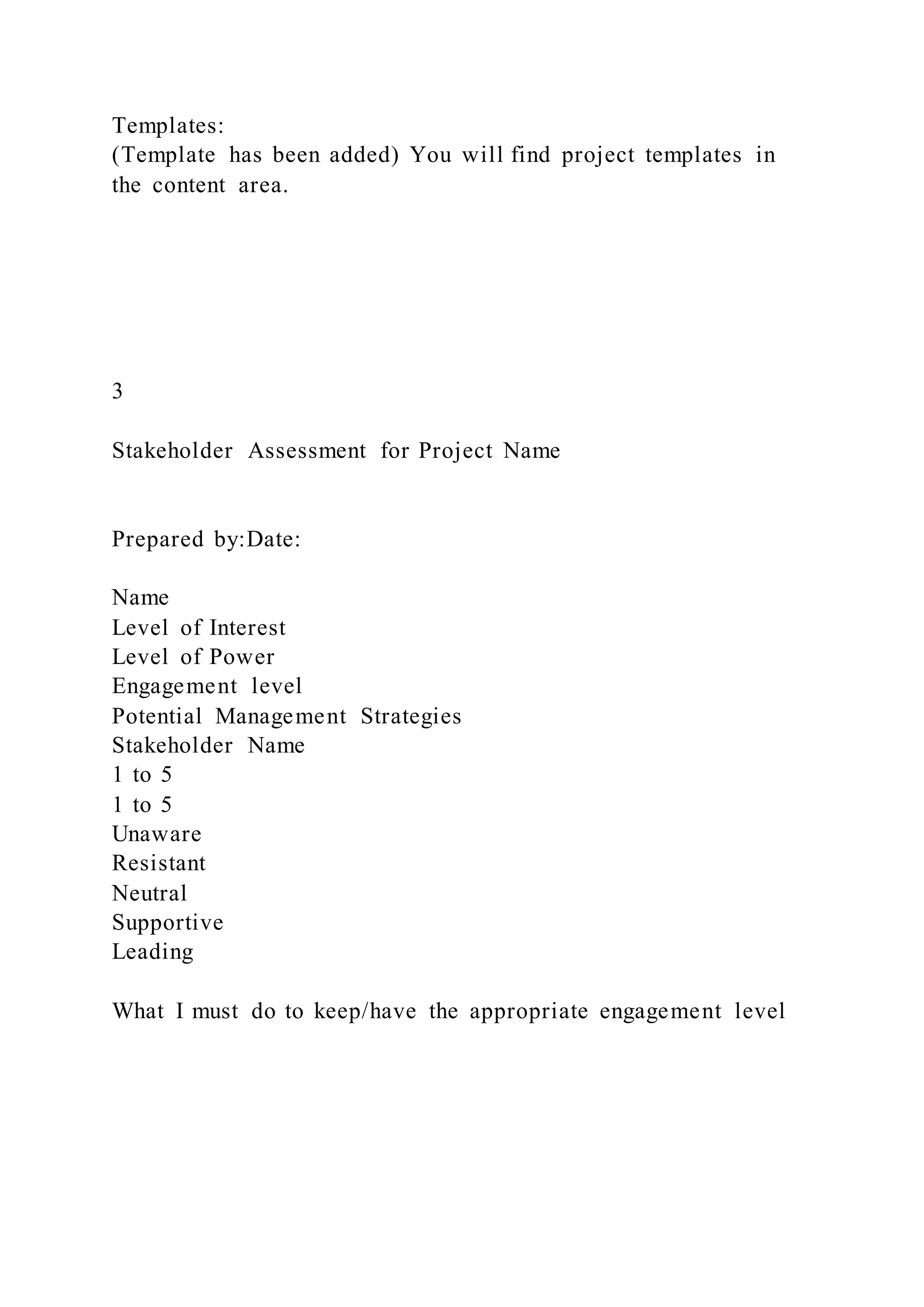 Templates:
(Template has been added) You will find project templates in
the content area.
3
Stakeholder Assessment for Project Name
Prepared by:Date:
Name
Level of Interest
Level of Power
Engagement level
Potential Management Strategies
Stakeholder Name
1 to 5
1 to 5
Unaware
Resistant
Neutral
Supportive
Leading
What I must do to keep/have the appropriate engagement level
 