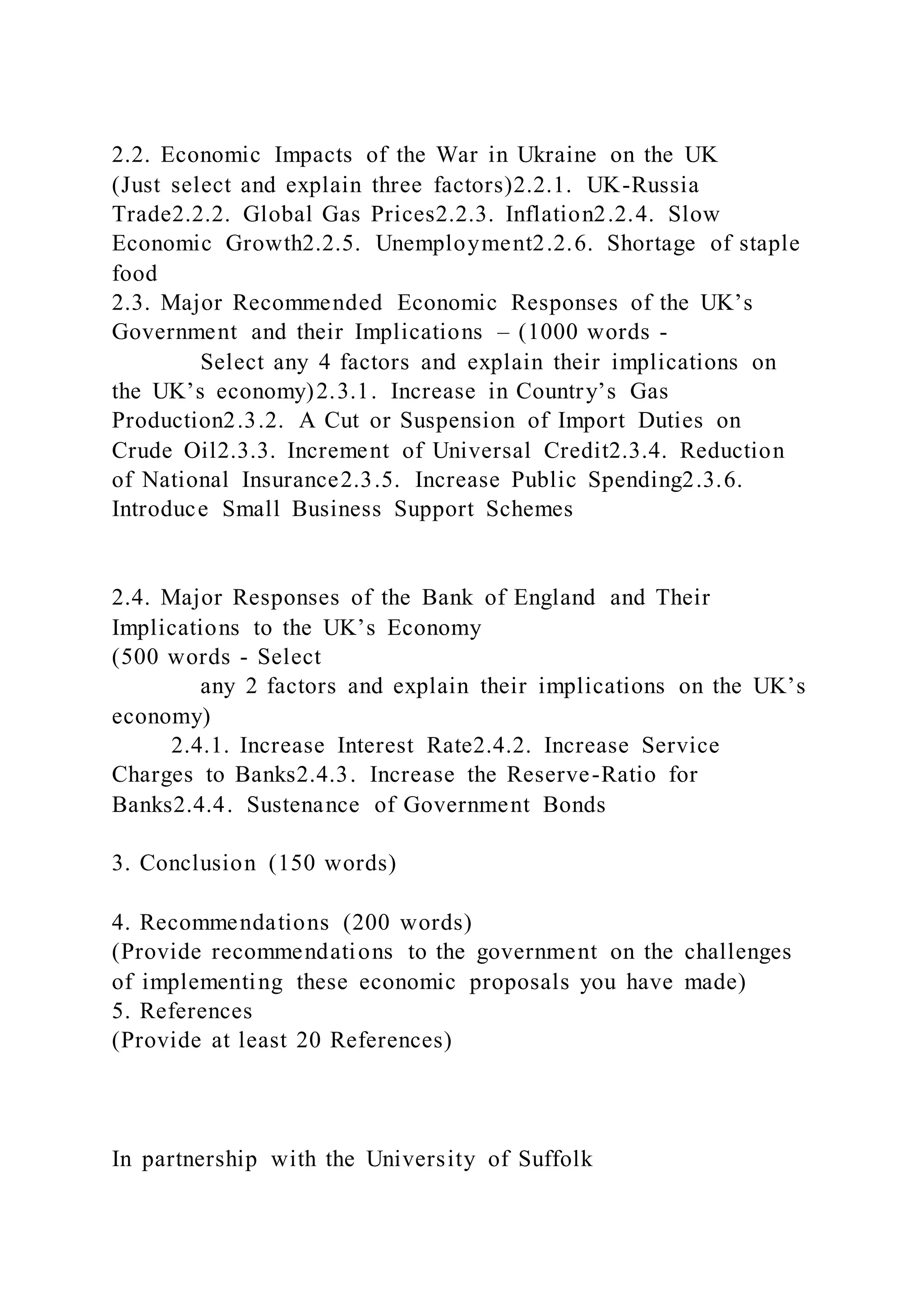 2.2. Economic Impacts of the War in Ukraine on the UK
(Just select and explain three factors)2.2.1. UK-Russia
Trade2.2.2. Global Gas Prices2.2.3. Inflation2.2.4. Slow
Economic Growth2.2.5. Unemployment2.2.6. Shortage of staple
food
2.3. Major Recommended Economic Responses of the UK’s
Government and their Implications – (1000 words -
Select any 4 factors and explain their implications on
the UK’s economy)2.3.1. Increase in Country’s Gas
Production2.3.2. A Cut or Suspension of Import Duties on
Crude Oil2.3.3. Increment of Universal Credit2.3.4. Reduction
of National Insurance2.3.5. Increase Public Spending2.3.6.
Introduce Small Business Support Schemes
2.4. Major Responses of the Bank of England and Their
Implications to the UK’s Economy
(500 words - Select
any 2 factors and explain their implications on the UK’s
economy)
2.4.1. Increase Interest Rate2.4.2. Increase Service
Charges to Banks2.4.3. Increase the Reserve-Ratio for
Banks2.4.4. Sustenance of Government Bonds
3. Conclusion (150 words)
4. Recommendations (200 words)
(Provide recommendations to the government on the challenges
of implementing these economic proposals you have made)
5. References
(Provide at least 20 References)
In partnership with the University of Suffolk
 