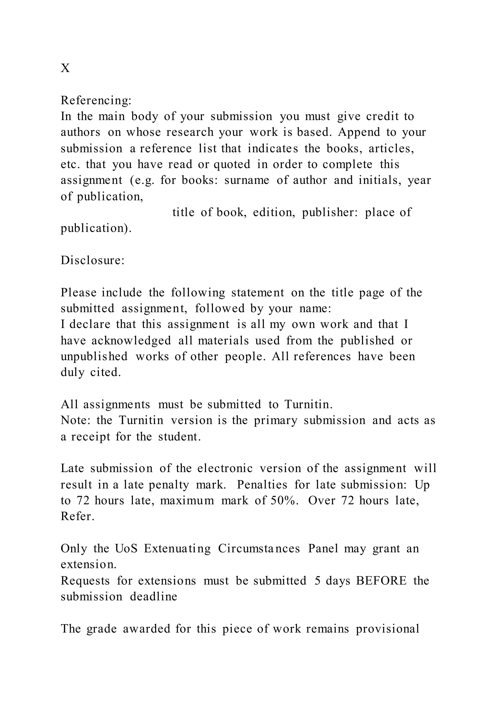 X
Referencing:
In the main body of your submission you must give credit to
authors on whose research your work is based. Append to your
submission a reference list that indicates the books, articles,
etc. that you have read or quoted in order to complete this
assignment (e.g. for books: surname of author and initials, year
of publication,
title of book, edition, publisher: place of
publication).
Disclosure:
Please include the following statement on the title page of the
submitted assignment, followed by your name:
I declare that this assignment is all my own work and that I
have acknowledged all materials used from the published or
unpublished works of other people. All references have been
duly cited.
All assignments must be submitted to Turnitin.
Note: the Turnitin version is the primary submission and acts as
a receipt for the student.
Late submission of the electronic version of the assignment will
result in a late penalty mark. Penalties for late submission: Up
to 72 hours late, maximum mark of 50%. Over 72 hours late,
Refer.
Only the UoS Extenuating Circumstances Panel may grant an
extension.
Requests for extensions must be submitted 5 days BEFORE the
submission deadline
The grade awarded for this piece of work remains provisional
 