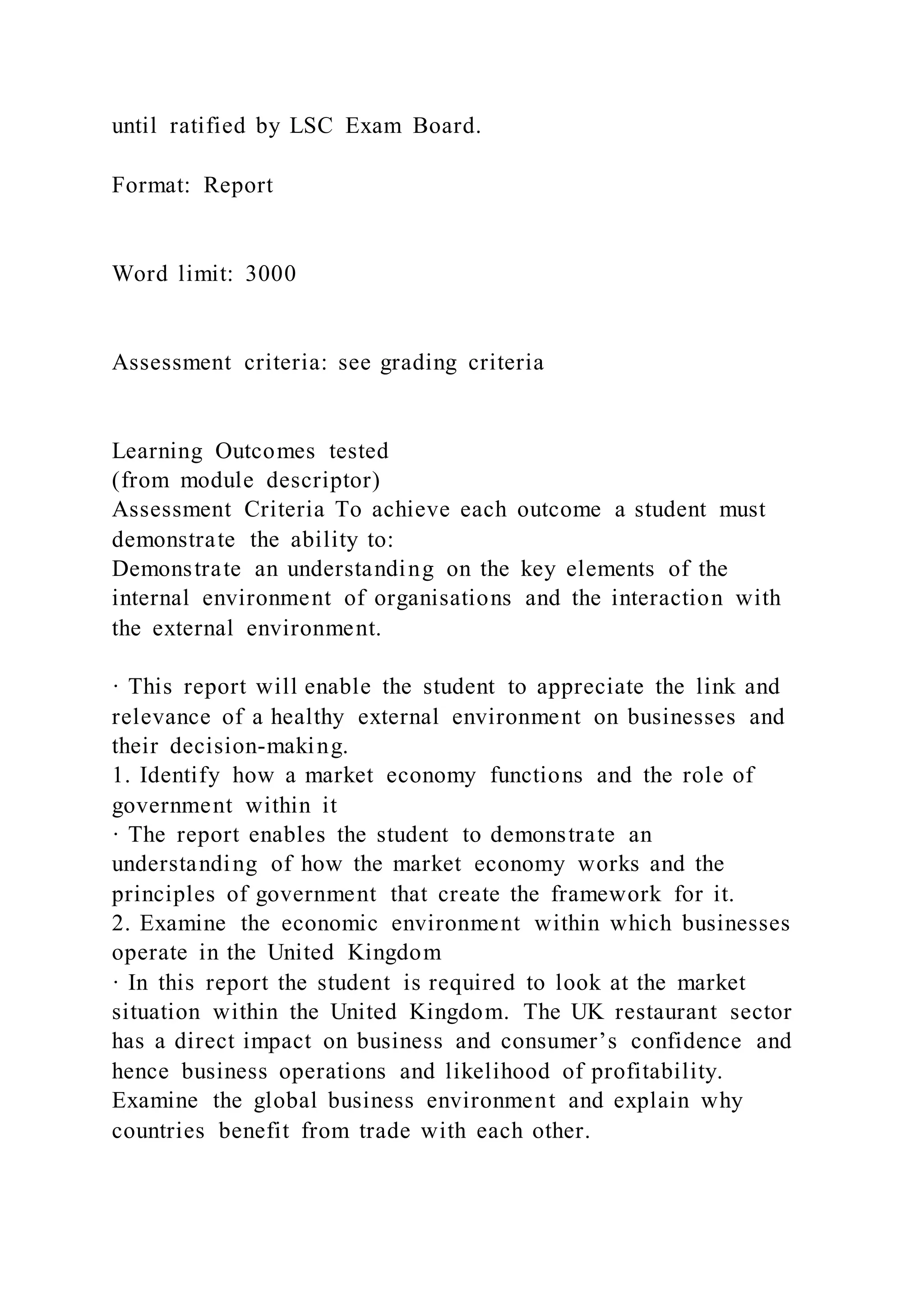 until ratified by LSC Exam Board.
Format: Report
Word limit: 3000
Assessment criteria: see grading criteria
Learning Outcomes tested
(from module descriptor)
Assessment Criteria To achieve each outcome a student must
demonstrate the ability to:
Demonstrate an understanding on the key elements of the
internal environment of organisations and the interaction with
the external environment.
· This report will enable the student to appreciate the link and
relevance of a healthy external environment on businesses and
their decision-making.
1. Identify how a market economy functions and the role of
government within it
· The report enables the student to demonstrate an
understanding of how the market economy works and the
principles of government that create the framework for it.
2. Examine the economic environment within which businesses
operate in the United Kingdom
· In this report the student is required to look at the market
situation within the United Kingdom. The UK restaurant sector
has a direct impact on business and consumer’s confidence and
hence business operations and likelihood of profitability.
Examine the global business environment and explain why
countries benefit from trade with each other.
 