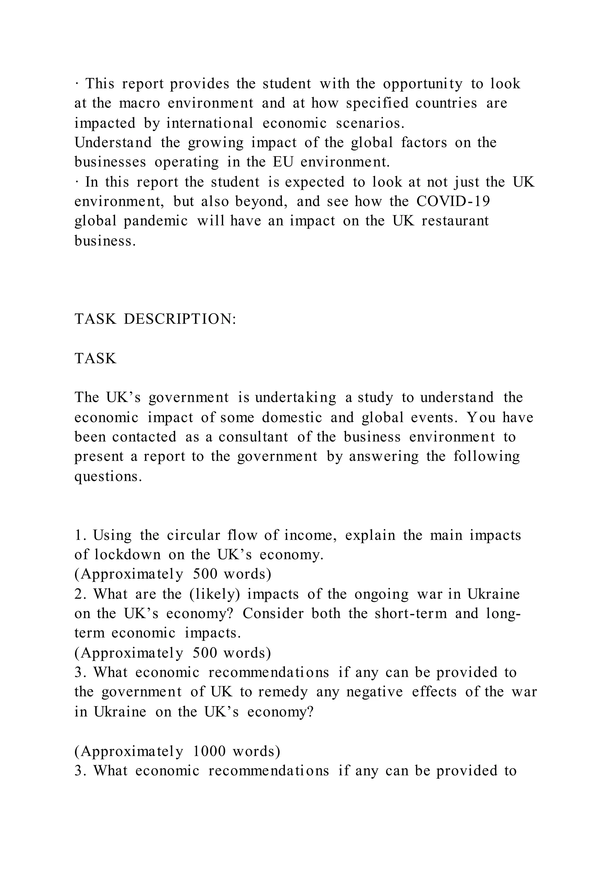 · This report provides the student with the opportunity to look
at the macro environment and at how specified countries are
impacted by international economic scenarios.
Understand the growing impact of the global factors on the
businesses operating in the EU environment.
· In this report the student is expected to look at not just the UK
environment, but also beyond, and see how the COVID-19
global pandemic will have an impact on the UK restaurant
business.
TASK DESCRIPTION:
TASK
The UK’s government is undertaking a study to understand the
economic impact of some domestic and global events. You have
been contacted as a consultant of the business environment to
present a report to the government by answering the following
questions.
1. Using the circular flow of income, explain the main impacts
of lockdown on the UK’s economy.
(Approximately 500 words)
2. What are the (likely) impacts of the ongoing war in Ukraine
on the UK’s economy? Consider both the short-term and long-
term economic impacts.
(Approximately 500 words)
3. What economic recommendations if any can be provided to
the government of UK to remedy any negative effects of the war
in Ukraine on the UK’s economy?
(Approximately 1000 words)
3. What economic recommendations if any can be provided to
 