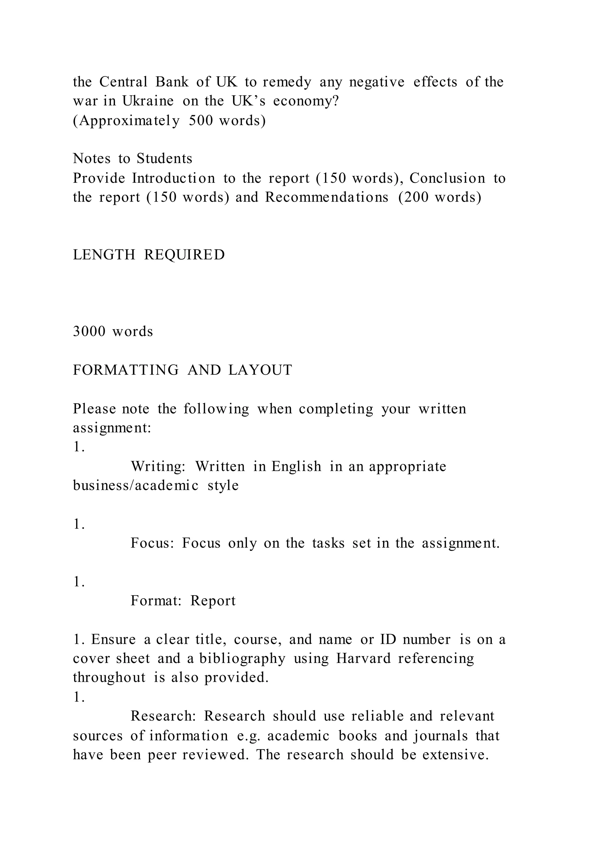 the Central Bank of UK to remedy any negative effects of the
war in Ukraine on the UK’s economy?
(Approximately 500 words)
Notes to Students
Provide Introduction to the report (150 words), Conclusion to
the report (150 words) and Recommendations (200 words)
LENGTH REQUIRED
3000 words
FORMATTING AND LAYOUT
Please note the following when completing your written
assignment:
1.
Writing: Written in English in an appropriate
business/academic style
1.
Focus: Focus only on the tasks set in the assignment.
1.
Format: Report
1. Ensure a clear title, course, and name or ID number is on a
cover sheet and a bibliography using Harvard referencing
throughout is also provided.
1.
Research: Research should use reliable and relevant
sources of information e.g. academic books and journals that
have been peer reviewed. The research should be extensive.
 