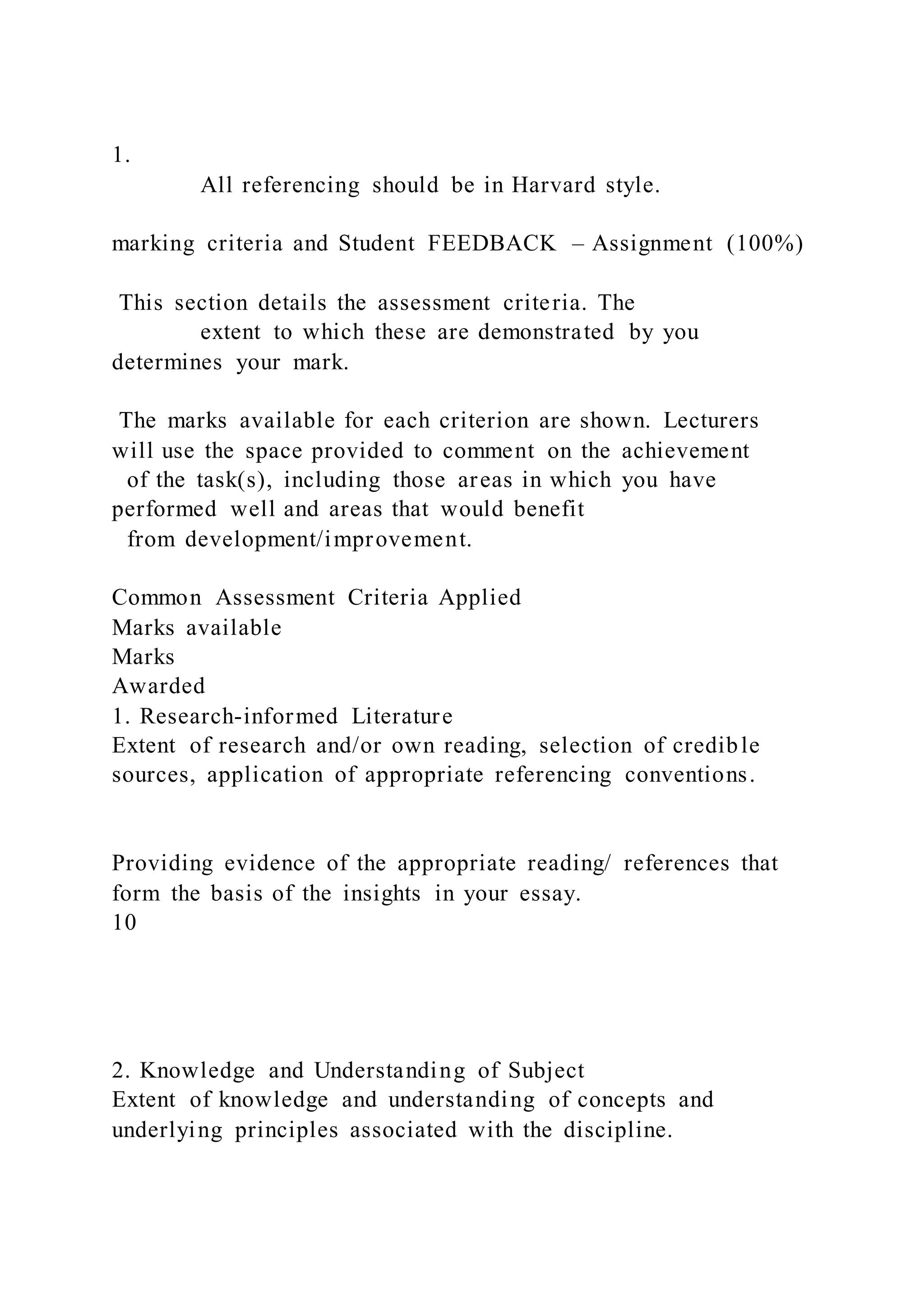1.
All referencing should be in Harvard style.
marking criteria and Student FEEDBACK – Assignment (100%)
This section details the assessment criteria. The
extent to which these are demonstrated by you
determines your mark.
The marks available for each criterion are shown. Lecturers
will use the space provided to comment on the achievement
of the task(s), including those areas in which you have
performed well and areas that would benefit
from development/improvement.
Common Assessment Criteria Applied
Marks available
Marks
Awarded
1. Research-informed Literature
Extent of research and/or own reading, selection of credible
sources, application of appropriate referencing conventions.
Providing evidence of the appropriate reading/ references that
form the basis of the insights in your essay.
10
2. Knowledge and Understanding of Subject
Extent of knowledge and understanding of concepts and
underlying principles associated with the discipline.
 