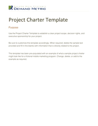 Project Charter Template
Purpose

Use the Project Charter Template to establish a clear project scope, decision rights, and
executive sponsorship for your project.


Be sure to customize this template accordingly. When required, delete the sample text
provided and fill in the blanks with information that is directly related to the project.



This template has been pre-populated with an example of what a sample project charter
might look like for a fictional mobile marketing program. Change, delete, or add to the
example as required.
 