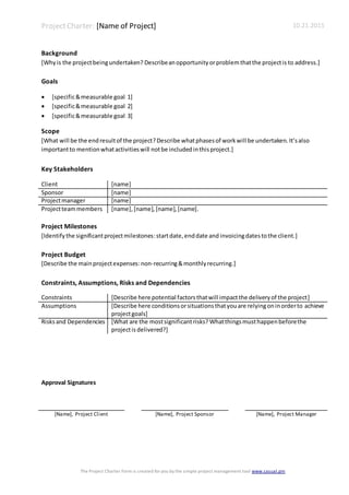 ProjectCharter: [Name of Project] 10.21.2015
The Project Charter Form is created for you by the simple project management tool www.casual.pm
Background
[Whyis the projectbeingundertaken? Describeanopportunity orproblemthatthe projectis to address.]
Goals
 [specific&measurable goal 1]
 [specific&measurable goal 2]
 [specific&measurable goal 3]
Scope
[What will be the endresultof the project?Describe whatphasesof workwill be undertaken. It’salso
importantto mentionwhatactivitieswill notbe includedinthisproject.]
Key Stakeholders
Client [name]
Sponsor [name]
Projectmanager [name]
Projectteammembers [name],[name],[name],[name].
Project Milestones
[Identifythe significantprojectmilestones:startdate,enddate and invoicingdatestothe client.]
Project Budget
[Describe the mainprojectexpenses:non-recurring&monthlyrecurring.]
Constraints, Assumptions, Risks and Dependencies
Constraints [Describe here potential factorsthatwill impactthe deliveryof the project]
Assumptions [Describe here conditionsorsituationsthatyouare relyingoninorderto achieve
projectgoals]
Risksand Dependencies [What are the mostsignificantrisks? Whatthingsmusthappenbeforethe
projectis delivered?]
Approval Signatures
[Name], Project Client [Name], Project Sponsor [Name], Project Manager
 