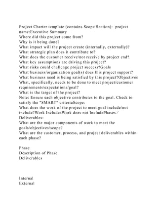 Project Charter template (contains Scope Section): project
name:Executive Summary
Where did this project come from?
Why is it being done?
What impact will the project create (internally, externally)?
What strategic plan does it contribute to?
What does the customer receive/not receive by project end?
What key assumptions are driving this project?
What risks could challenge project success?Goals
What business/organization goal(s) does this project support?
What business need is being satisfied by this project?Objectives
What, specifically, needs to be done to meet project/customer
requirements/expectations/goal?
What is the target of the project?
Note: Ensure each objective contributes to the goal. Check to
satisfy the "SMART" criteriaScope:
What does the work of the project to meet goal include/not
include?Work IncludesWork does not IncludePhases ⁄
Deliverables:
What are the major components of work to meet the
goals/objectives/scope?
What are the customer, process, and project deliverables within
each phase?
Phase
Description of Phase
Deliverables
Internal
External
 