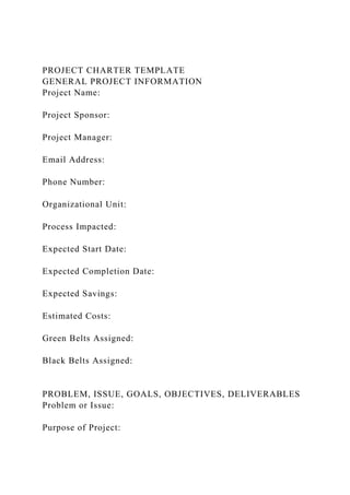 PROJECT CHARTER TEMPLATE
GENERAL PROJECT INFORMATION
Project Name:
Project Sponsor:
Project Manager:
Email Address:
Phone Number:
Organizational Unit:
Process Impacted:
Expected Start Date:
Expected Completion Date:
Expected Savings:
Estimated Costs:
Green Belts Assigned:
Black Belts Assigned:
PROBLEM, ISSUE, GOALS, OBJECTIVES, DELIVERABLES
Problem or Issue:
Purpose of Project:
 