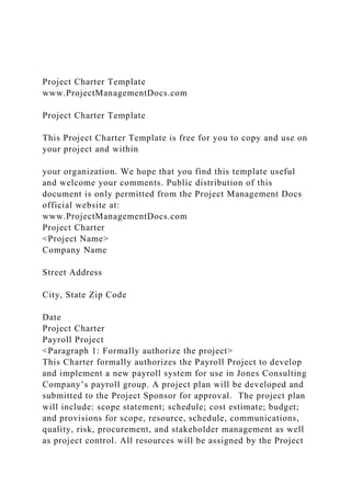 Project Charter Template
www.ProjectManagementDocs.com
Project Charter Template
This Project Charter Template is free for you to copy and use on
your project and within
your organization. We hope that you find this template useful
and welcome your comments. Public distribution of this
document is only permitted from the Project Management Docs
official website at:
www.ProjectManagementDocs.com
Project Charter
<Project Name>
Company Name
Street Address
City, State Zip Code
Date
Project Charter
Payroll Project
<Paragraph 1: Formally authorize the project>
This Charter formally authorizes the Payroll Project to develop
and implement a new payroll system for use in Jones Consulting
Company’s payroll group. A project plan will be developed and
submitted to the Project Sponsor for approval. The project plan
will include: scope statement; schedule; cost estimate; budget;
and provisions for scope, resource, schedule, communications,
quality, risk, procurement, and stakeholder management as well
as project control. All resources will be assigned by the Project
 