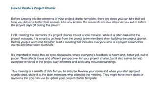 How to Create a Project Charter
Before jumping into the elements of your project charter template, there are steps you can take that will
help you deliver a better final product. Like any project, the research and due diligence you put in before
the project pays off during the project.
First, creating the elements of a project charter it’s not a solo mission. While it is often tasked to the
project manager, it is smart to get help from the project team members when building the project charter.
Before you put word one to paper, lead a meeting that includes everyone who is a project stakeholder,
clients and other team members.
It’s important to make this an open discussion, where everyone’s feedback is heard and, better yet, put to
paper. This collects ideas and different perspectives for your project charter, but it also serves to help
everyone involved in the project stay informed and avoid any misunderstandings.
This meeting is a wealth of data for you to analyze. Review your notes and when you start a project
charter draft, show it to the team members who attended the meeting. They might have more ideas or
revisions that you can use to update your project charter template.
 
