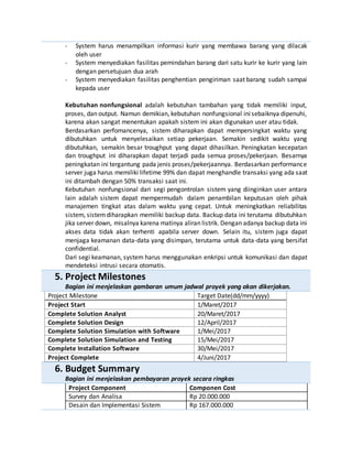 - System harus menampilkan informasi kurir yang membawa barang yang dilacak
oleh user
- System menyediakan fasilitas pemindahan barang dari satu kurir ke kurir yang lain
dengan persetujuan dua arah
- System menyediakan fasilitas penghentian pengiriman saat barang sudah sampai
kepada user
Kebutuhan nonfungsional adalah kebutuhan tambahan yang tidak memiliki input,
proses, dan output. Namun demikian, kebutuhan nonfungsional inisebaiknya dipenuhi,
karena akan sangat menentukan apakah sistem ini akan digunakan user atau tidak.
Berdasarkan perfomancenya, sistem diharapkan dapat mempersingkat waktu yang
dibutuhkan untuk menyelesaikan setiap pekerjaan. Semakin sedikit waktu yang
dibutuhkan, semakin besar troughput yang dapat dihasilkan. Peningkatan kecepatan
dan troughput ini diharapkan dapat terjadi pada semua proses/pekerjaan. Besarnya
peningkatan ini tergantung pada jenis proses/pekerjaannya. Berdasarkan performance
server juga harus memiliki lifetime 99% dan dapat menghandle transaksi yang ada saat
ini ditambah dengan 50% transaksi saat ini.
Kebutuhan nonfungsional dari segi pengontrolan sistem yang diinginkan user antara
lain adalah sistem dapat mempermudah dalam penambilan keputusan oleh pihak
manajemen tingkat atas dalam waktu yang cepat. Untuk meningkatkan reliabilitas
sistem, sistemdiharapkan memiliki backup data. Backup data ini terutama dibutuhkan
jika server down, misalnya karena matinya aliran listrik. Dengan adanya backup data ini
akses data tidak akan terhenti apabila server down. Selain itu, sistem juga dapat
menjaga keamanan data-data yang disimpan, terutama untuk data-data yang bersifat
confidential.
Dari segi keamanan, system harus menggunakan enkripsi untuk komunikasi dan dapat
mendeteksi intrusi secara otomatis.
5. Project Milestones
Bagian ini menjelaskan gambaran umum jadwal proyek yang akan dikerjakan.
Project Milestone Target Date(dd/mm/yyyy)
Project Start 1/Maret/2017
Complete Solution Analyst 20/Maret/2017
Complete Solution Design 12/April/2017
Complete Solution Simulation with Software 1/Mei/2017
Complete Solution Simulation and Testing 15/Mei/2017
Complete Installation Software 30/Mei/2017
Project Complete 4/Juni/2017
6. Budget Summary
Bagian ini menjelaskan pembayaran proyek secara ringkas
Project Component Componen Cost
Survey dan Analisa Rp 20.000.000
Desain dan Implementasi Sistem Rp 167.000.000
 