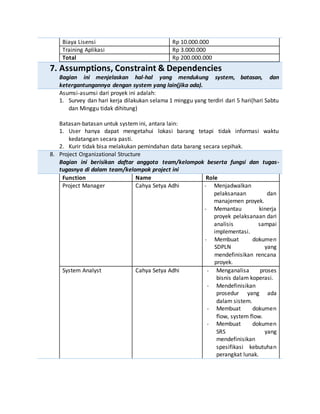 Biaya Lisensi Rp 10.000.000
Training Aplikasi Rp 3.000.000
Total Rp 200.000.000
7. Assumptions, Constraint & Dependencies
Bagian ini menjelaskan hal-hal yang mendukung system, batasan, dan
ketergantungannya dengan system yang lain(jika ada).
Asumsi-asumsi dari proyek ini adalah:
1. Survey dan hari kerja dilakukan selama 1 minggu yang terdiri dari 5 hari(hari Sabtu
dan Minggu tidak dihitung)
Batasan-batasan untuk system ini, antara lain:
1. User hanya dapat mengetahui lokasi barang tetapi tidak informasi waktu
kedatangan secara pasti.
2. Kurir tidak bisa melakukan pemindahan data barang secara sepihak.
8. Project Organizational Structure
Bagian ini berisikan daftar anggota team/kelompok beserta fungsi dan tugas-
tugasnya di dalam team/kelompok project ini
Function Name Role
Project Manager Cahya Setya Adhi - Menjadwalkan
pelaksanaan dan
manajemen proyek.
- Memantau kinerja
proyek pelaksanaan dari
analisis sampai
implementasi.
- Membuat dokumen
SDPLN yang
mendefinisikan rencana
proyek.
System Analyst Cahya Setya Adhi - Menganalisa proses
bisnis dalam koperasi.
- Mendefinisikan
prosedur yang ada
dalam sistem.
- Membuat dokumen
flow, system flow.
- Membuat dokumen
SRS yang
mendefinisikan
spesifikasi kebutuhan
perangkat lunak.
 