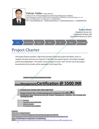 Project Name
Document Version 1.0
Prepared by Vishvas, PM
Last Edited February 10, 2014

Project Charter
The Project Charter provides a high-level overview of what the project will deliver, why it is
needed, and what resources are required. It identifies the project sponsor, the project manager,
and the key stakeholders. The charter can be thought of as the “start” for the rest of the project.
Key elements of the charter will be expanded in the Project Plan.

C.M.M.A.A.O.Pvt.Ltd.Project Management Institute

Project

Management Certification

@ 5500 INR



Increase your market value. Start right here!




Research shows that a Project Management Professional (P II M II
II)
Certification from C.M.M.A.A.O.Pvt.Ltd. Project Management Institute , can increase your
earnings by 25%

•
•
•


P

Earn more
Enjoy better career opportunities
Globally recognized
Get certified and get recognized.

COURTSEY:Vishvas Yadav | Program Director |
C.M.M.A.A.O .Pvt .Ltd.Project Management Institute Project Management Certification
Project Management Institute~CODOCA MTVCOLA MARKETING ADVERTISING AND OUTSOURCING Pvt. Ltd.
Mobile: +91-8884782639 | +91-9036236527 | +91-8884640956 |
Mail id: pmicmmaao@gmail.com | sales@codocamtvcola.co.in | info@codocamtvcola.co.in | cmmaao@gmail.com

1

 
