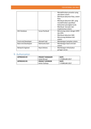 FOR INTERNAL USE ONLY
- Mendefinisikan prosedur yang
ada dalam sistem.
- Membuat dokumen flow, sistem
flow.
- Membuat dokumen SRS yang
mendefinisikan spesifikasi
kebutuhan perangkat lunak.
- Membuat test plan dari
implementasi sistem.
Ahli Database Suryo Pambudi - Merancang sistem dengan HIPO
dan DFD.
- Membuat dokumen SAD.
- Merancang database dari
sistem.
Front-end Developer Ahmadi Yudi - Membangun tampilan sistem.
Back-end Developoer Rahmanto Doni - Membangun back-end dari
sistem.
Network Engineer Ryan Antono - Membangun infrastuktur
jaringan server.
9. Authorization
APPROVED BY: PROJECT MANAGER
Andy Ahmad
DATE
1 FEBRUARI 2017
APPROVED BY: PROJECT SPONSOR
Anton Sulistyo
DATE
1 FEBRUARI 2017
 
