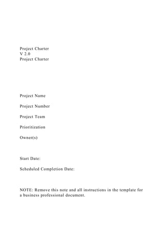 Project Charter
V 2.0
Project Charter
Project Name
Project Number
Project Team
Prioritization
Owner(s)
Start Date:
Scheduled Completion Date:
NOTE: Remove this note and all instructions in the template for
a business professional document.
 