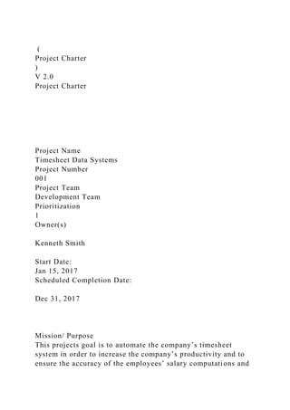 (
Project Charter
)
V 2.0
Project Charter
Project Name
Timesheet Data Systems
Project Number
001
Project Team
Development Team
Prioritization
1
Owner(s)
Kenneth Smith
Start Date:
Jan 15, 2017
Scheduled Completion Date:
Dec 31, 2017
Mission/ Purpose
This projects goal is to automate the company’s timesheet
system in order to increase the company’s productivity and to
ensure the accuracy of the employees’ salary computations and
 