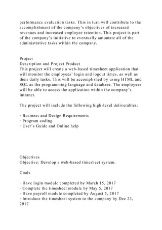 performance evaluation tasks. This in turn will contribute to the
accomplishment of the company’s objectives of increased
revenues and increased employee retention. This project is part
of the company’s initiative to eventually automate all of the
administrative tasks within the company.
Project
Description and Project Product
This project will create a web-based timesheet application that
will monitor the employees’ login and logout times, as well as
their daily tasks. This will be accomplished by using HTML and
SQL as the programming language and database. The employees
will be able to access the application within the company’s
intranet.
The project will include the following high-level deliverables:
· Business and Design Requirements
· Program coding
· User’s Guide and Online help
Objectives
Objective: Develop a web-based timesheet system.
Goals
· Have login module completed by March 15, 2017
· Complete the timesheet module by May 5, 2017
· Have payroll module completed by August 5, 2017
· Introduce the timesheet system to the company by Dec 23,
2017
 
