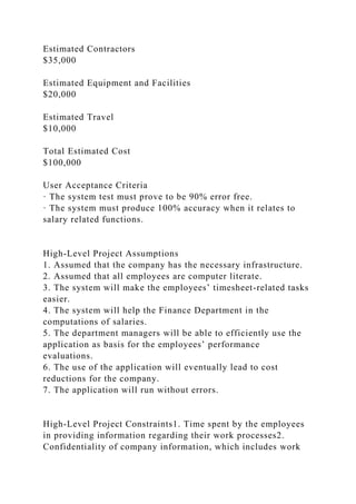 Estimated Contractors
$35,000
Estimated Equipment and Facilities
$20,000
Estimated Travel
$10,000
Total Estimated Cost
$100,000
User Acceptance Criteria
· The system test must prove to be 90% error free.
· The system must produce 100% accuracy when it relates to
salary related functions.
High-Level Project Assumptions
1. Assumed that the company has the necessary infrastructure.
2. Assumed that all employees are computer literate.
3. The system will make the employees’ timesheet-related tasks
easier.
4. The system will help the Finance Department in the
computations of salaries.
5. The department managers will be able to efficiently use the
application as basis for the employees’ performance
evaluations.
6. The use of the application will eventually lead to cost
reductions for the company.
7. The application will run without errors.
High-Level Project Constraints1. Time spent by the employees
in providing information regarding their work processes2.
Confidentiality of company information, which includes work
 