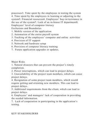 processes3. Time spent by the employees in testing the system
4. Time spent by the employees in learning or adjusting to the
system5. Financial resources6. Employees’ buy-in/resistance in
the use of the system7. Lack of an in-house IT department8.
Employees’ level of computer literacy
Exclusions and Boundaries
1. Mobile version of the application
2. Automation of the entire payroll system
3. Tracking of the employees’ computer and online activities
4. Provision of IT support
5. Network and hardware setup
6. Provision of computer literacy training
7. Future application upgrades or updates.
Major Risks
1. Natural disasters that can prevent the project’s timely
completion.
2. Power interruptions, which can lead to project delays.
3. Unavailability of the project team members, which can cause
project delays.
4. Resignation of some project team members, which would
require getting and orienting new members. This can lead to
project delays.
5. Additional requirements from the client, which can lead to
project delays.
6. Employees’ and managers’ lack of cooperation in providing
the needed information.
7. Lack of cooperation in participating in the application’s
testing.
KEY STAKEHOLDERS
 