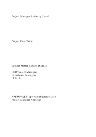 Project Manager Authority Level
Project Core Team
Subject Matter Experts (SMEs)
CEO/Project Managers
Department Managers
IT Techs
APPROVALSType NameSignatureDate
Project Manager Approval
 