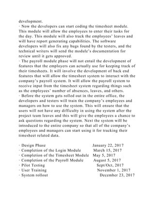 development.
· Now the developers can start coding the timesheet module.
This module will allow the employees to enter their tasks for
the day. This module will also track the employees’ leaves and
will have report generating capabilities. The software
developers will also fix any bugs found by the testers, and the
technical writers will send the module’s documentation for
review until it gets approved.
· The payroll module phase will not entail the development of
features that the employers can actually use for keeping track of
their timesheets. It will involve the development of back end
features that will allow the timesheet system to interact with the
company’s payroll system. It will allow the payroll system to
receive input from the timesheet system regarding things such
as the employees’ number of absences, leaves, and others.
· Before the system gets rolled out in the entire office, the
developers and testers will train the company’s employees and
managers on how to use the system. This will ensure that the
users will not have any difficulty in using the system after the
project team leaves and this will give the employees a chance to
ask questions regarding the system. Next the system will be
introduced to the entire company so that all of the company’s
employees and managers can start using it for tracking their
timesheet related data.
· Design Phase January 22, 2017
· Completion of the Login Module March 15, 2017
· Completion of the Timesheet Module May 5, 2017
· Completion of the Payroll Module August 5, 2017
· Pilot Testing Sept/Oct, 2017
· User Training November 1, 2017
· System rollout December 23, 2017
 